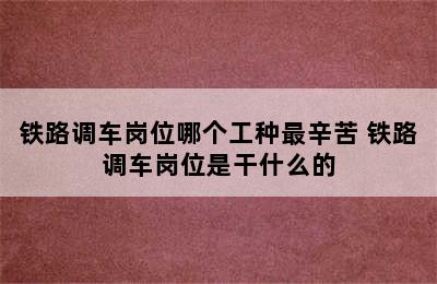 铁路调车岗位哪个工种最辛苦 铁路调车岗位是干什么的